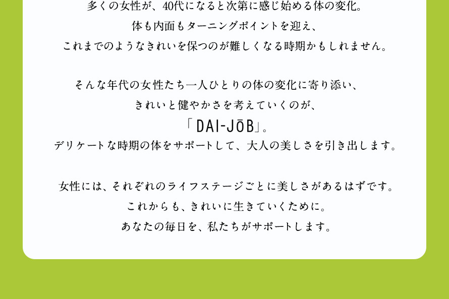 多くの女性が、40代になると次第に感じ始める体の変化。体も内面もターニングポイントを迎え、これまでのようなきれいを保つのが難しくなる時期かもしれません。 そんな年代の女性たち一人ひとりの体の変化に寄り添い、きれいと健やかさを考えていくのが、「DAI-J0B」。デリケートな時期の体をサポートして、大人の美しさを引き出します。 女性には、それぞれのライフステージごとに美しさがあるはずです。これからも、きれいに生きていくために。あなたの毎日を、私たちがサポートします。