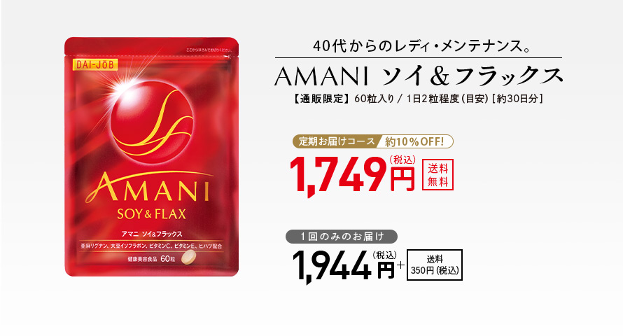 40代からのレディ・メンテナンス。 AMANIソイ＆フラックス 【通販限定】 60粒入り／1日2粒程度（目安）［約30日分］ 定期お届けコース 約10％OFF！ 1,749円（税込） 送料無料 1回のみのお届け 1,944円（税込） ＋送料350円（税込）