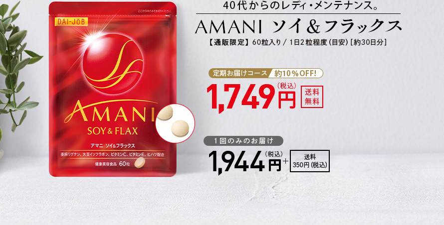 40代からのレディ・メンテナンス。 AMANIソイ＆フラックス 【通販限定】 60粒入り／1日2粒程度（目安）［約30日分］ 定期お届けコース 約10％OFF！ 1,749円（税込） 送料無料 1回のみのお届け 1,944円（税込） ＋送料350円（税込）