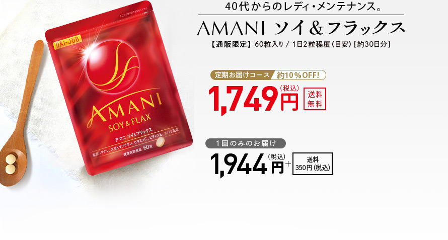 40代からのレディ・メンテナンス。 AMANIソイ＆フラックス 【通販限定】 60粒入り／1日2粒程度（目安）［約30日分］ 定期お届けコース 約10％OFF！ 1,749円（税込） 送料無料 1回のみのお届け 1,944円（税込） ＋送料350円（税込）