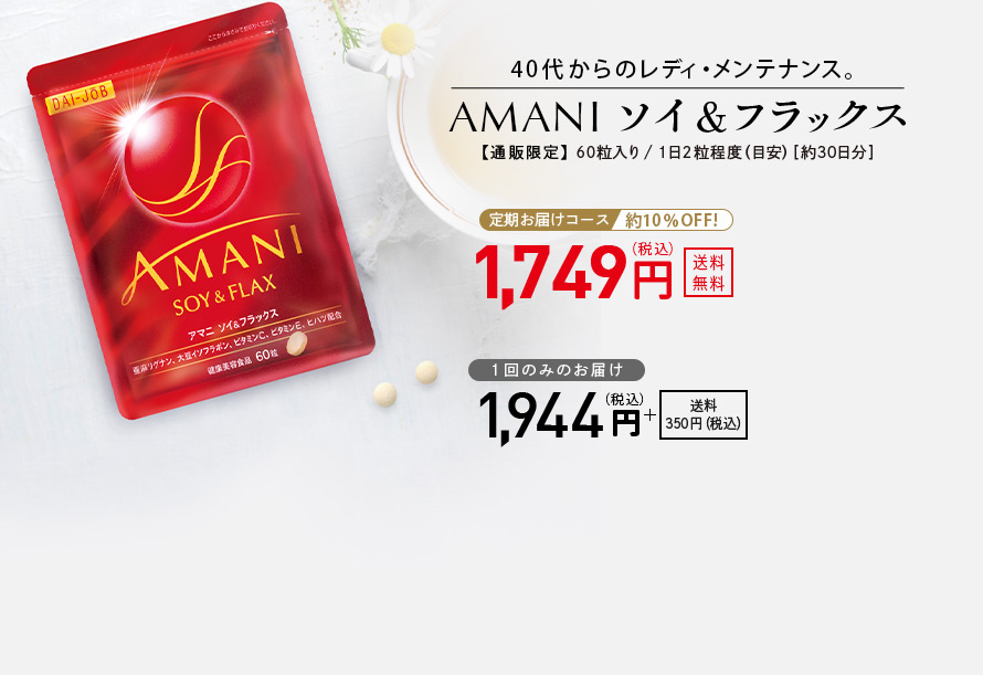 40代からのレディ・メンテナンス。 AMANIソイ＆フラックス 【通販限定】 60粒入り／1日2粒程度（目安）［約30日分］ 定期お届けコース 約10％OFF！ 1,749円（税込） 送料無料 1回のみのお届け 1,944円（税込） ＋送料350円（税込）