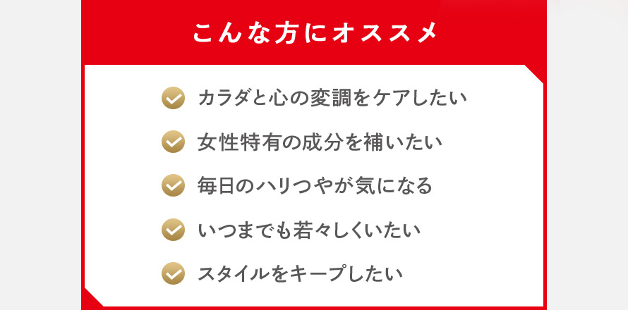 こんな方にオススメ カラダと心の変調をケアしたい 女性特有の成分を補いたい 毎日のハリつやが気になる いつまでも若々しくいたい スタイルをキープしたい