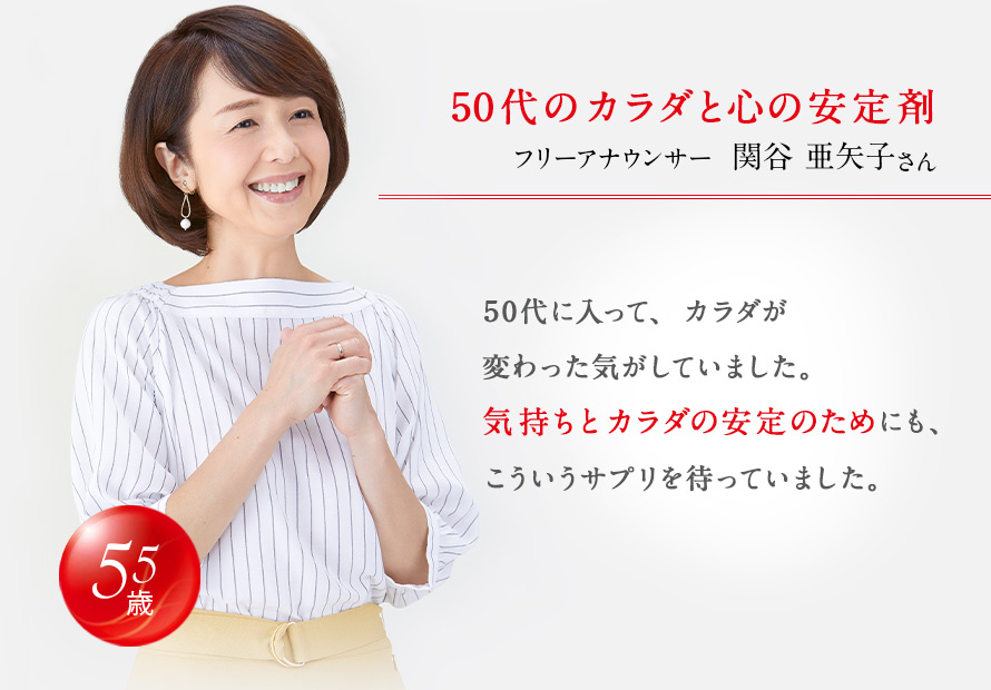 50代のカラダと心の安定剤 フリーアナウンサー 関谷 亜矢子さん 50代に入って、カラダが変わった気がしていました。気持ちとカラダの安定のためにも、こういうサプリを待っていました。 55歳