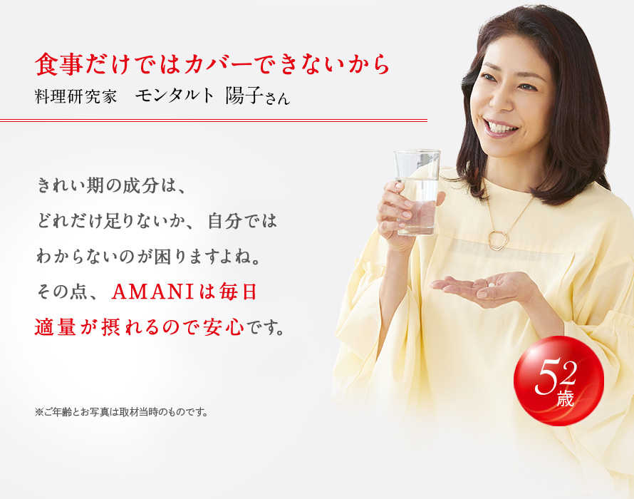 食事だけではカバーできないから 料理研究家 モンタルト 陽子さん。 きれい期の成分は、どれだけ足りないか、自分ではわからないのが困りますよね。その点、AMANIは毎日適量が摂れるので安心です。 52歳 ※ご年齢とお写真は取材当時のものです。