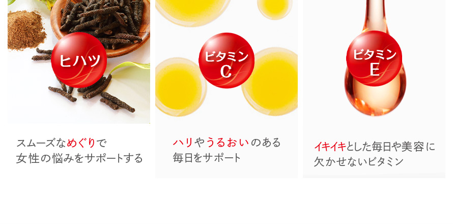 ヒハツ スムーズなめぐりで女性の悩みをサポートする。 ビタミンC ハリやうるおいのある毎日をサポート ビタミンE イキイキとした毎日や美容に欠かせないビタミン