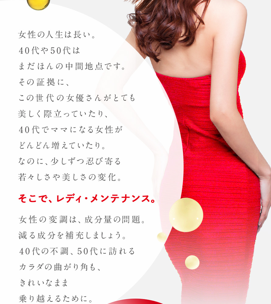 女性の人生は長い。40代や50代は、まだほんの中間地点です。その証拠に、この世代の女優さんがとても美しく際立っていたり、40代でママになる女性がどんどん増えていたり。なのに、少しずつ忍び寄る若々しさや美しさの変化。 そこで、レディ・メンテナンス。 女性の変調は、成分量の問題。減る成分を補充しましょう。40代の不調、50代に訪れるカラダの曲がり角も、きれいなまま乗り越えるために。