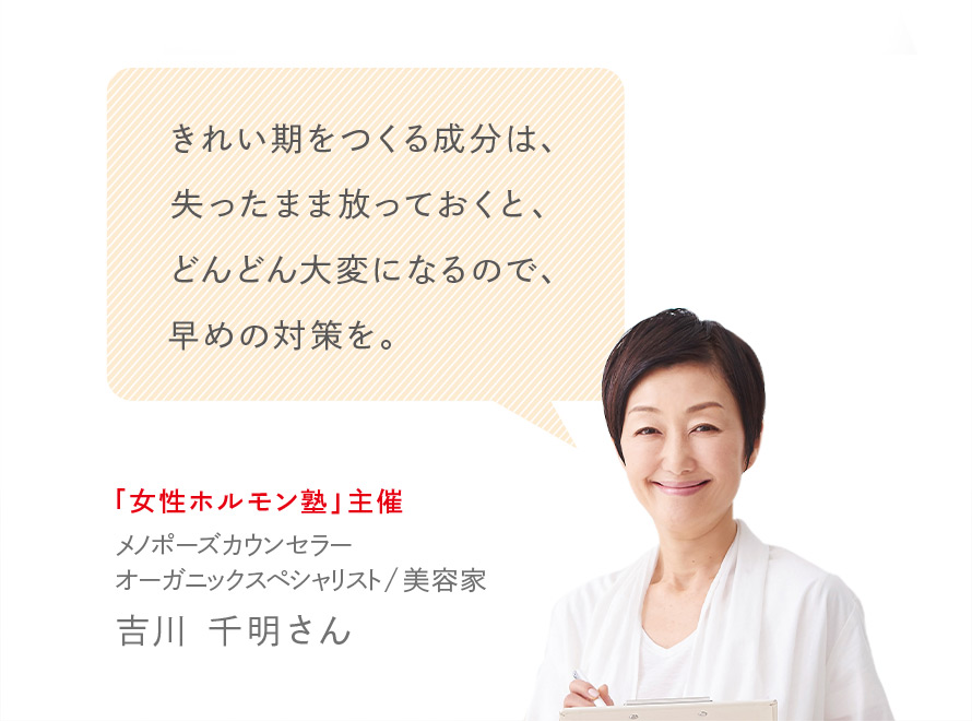 きれい期をつくる成分は、失ったまま放っておくと、どんどん大変になるので、早めの対策を。 「女性ホルモン塾」主催 メノポーズカウンセラー オーガニックスペシャリスト／美容家 吉川 千明さん